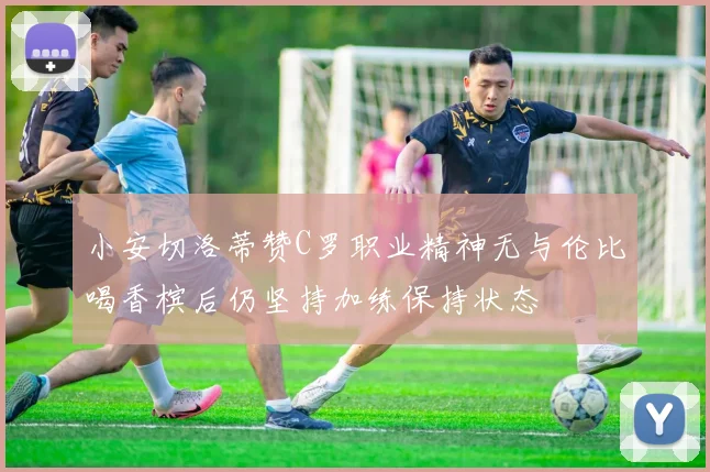 小安切洛蒂赞C罗职业精神无与伦比喝香槟后仍坚持加练保持状态