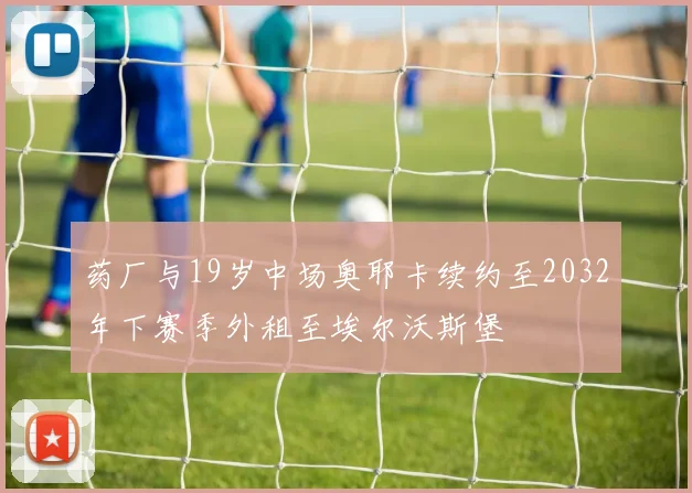 药厂与19岁中场奥耶卡续约至2032年下赛季外租至埃尔沃斯堡