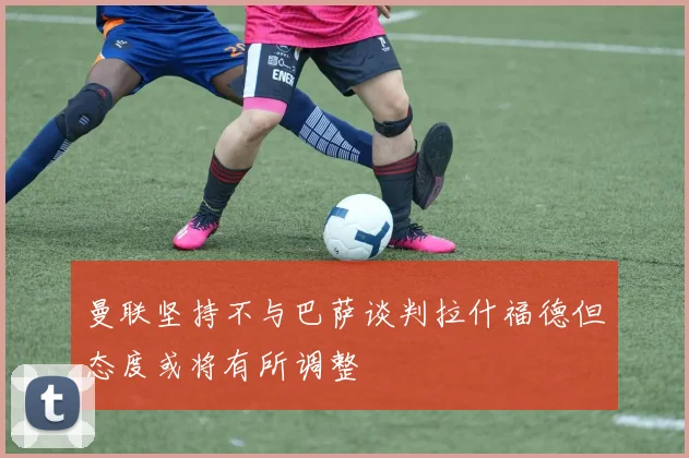 曼联坚持不与巴萨谈判拉什福德但态度或将有所调整