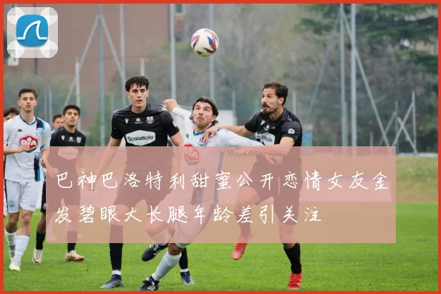 巴神巴洛特利甜蜜公开恋情女友金发碧眼大长腿年龄差引关注