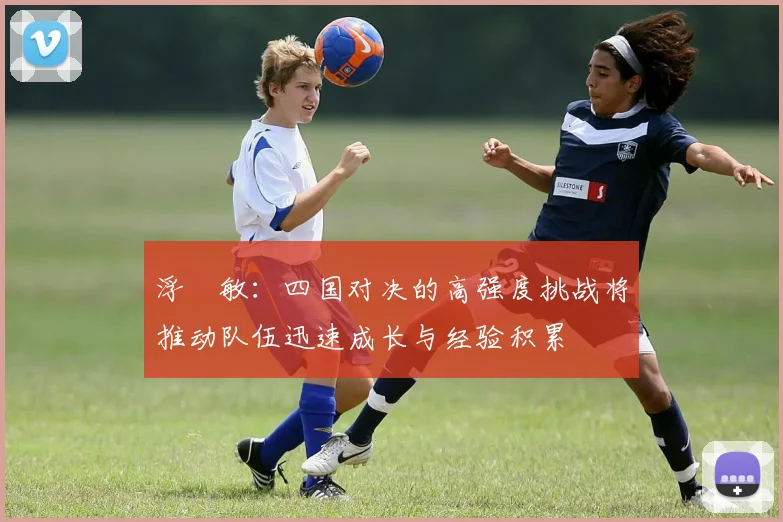 浮嶋敏：四国对决的高强度挑战将推动队伍迅速成长与经验积累