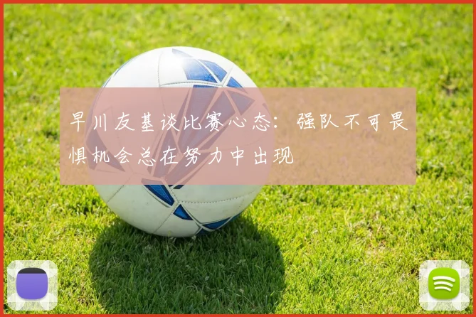 早川友基谈比赛心态：强队不可畏惧机会总在努力中出现