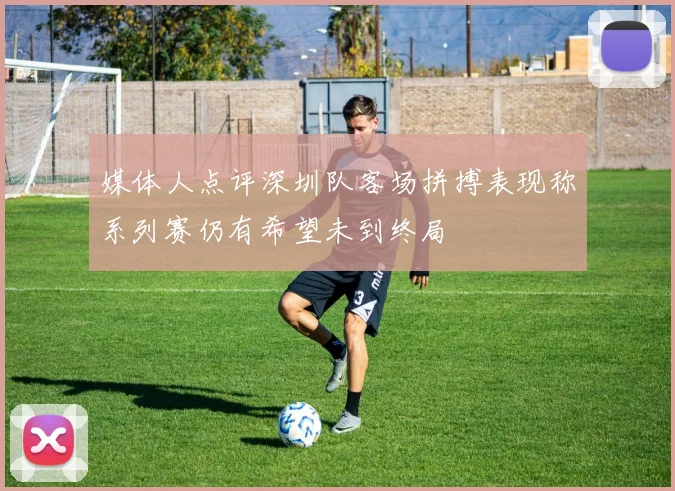媒体人点评深圳队客场拼搏表现称系列赛仍有希望未到终局